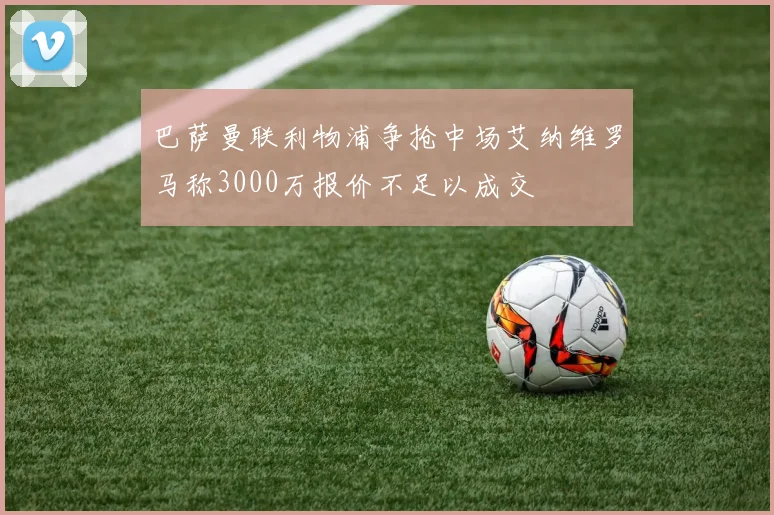 巴萨曼联利物浦争抢中场艾纳维罗马称3000万报价不足以成交