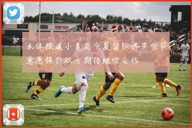 米体报道小基恩今夏留队佛罗伦萨意愿强烈双方期待继续合作