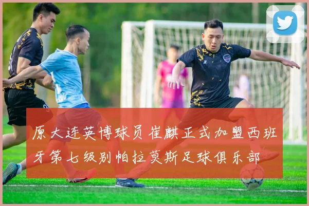 原大连英博球员崔麒正式加盟西班牙第七级别帕拉莫斯足球俱乐部