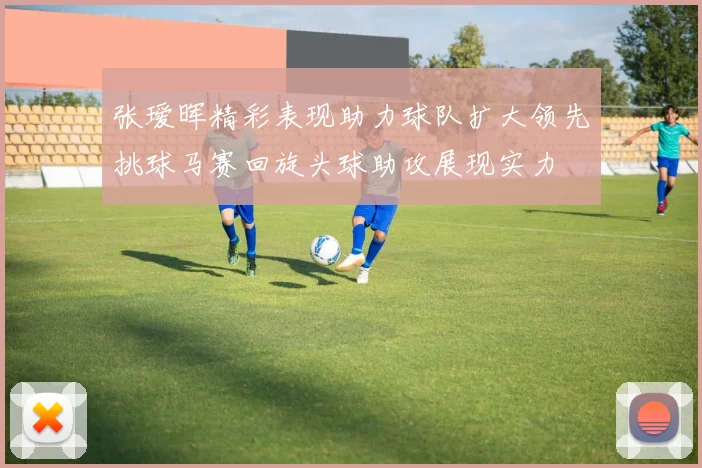 张瑷晖精彩表现助力球队扩大领先挑球马赛回旋头球助攻展现实力