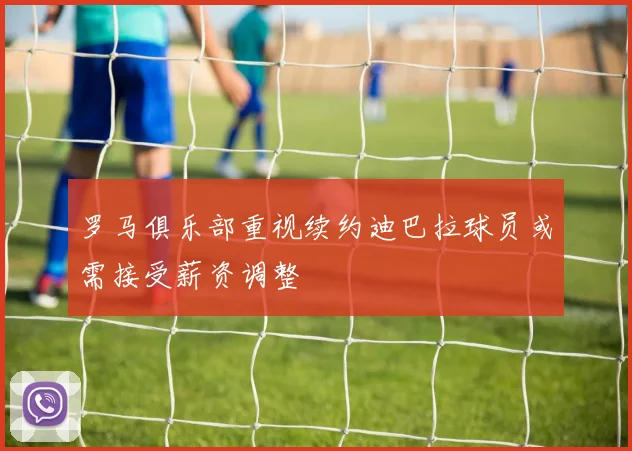 罗马俱乐部重视续约迪巴拉球员或需接受薪资调整