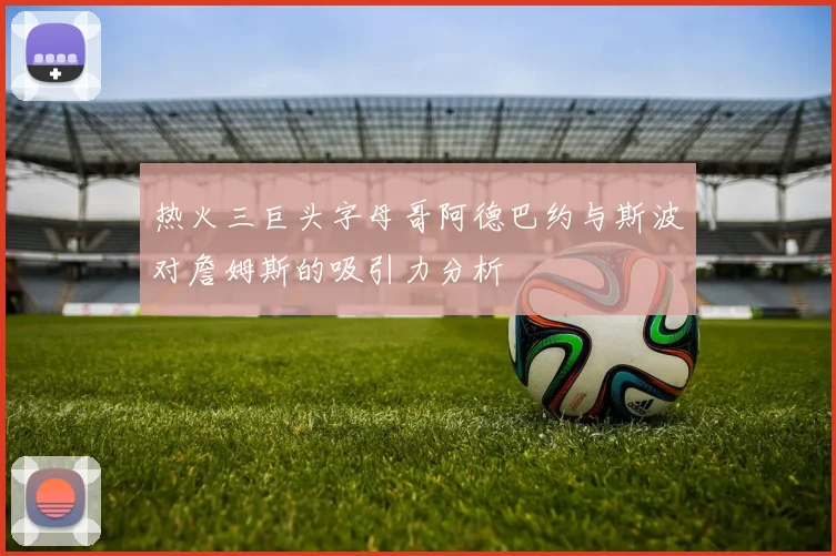 热火三巨头字母哥阿德巴约与斯波对詹姆斯的吸引力分析