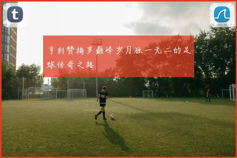 亨利赞梅罗巅峰岁月独一无二的足球传奇之路