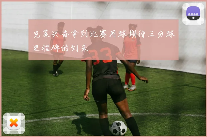 克莱兴奋拿到比赛用球期待三分球里程碑的到来