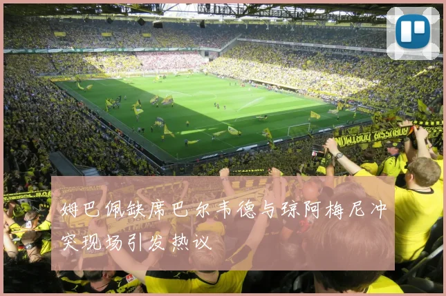 姆巴佩缺席巴尔韦德与琼阿梅尼冲突现场引发热议