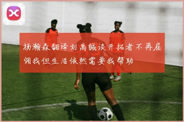杨瀚森翻译刘禹铖谈开拓者不再雇佣我但生活依然需要我帮助