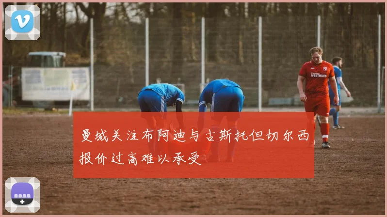 曼城关注布阿迪与古斯托但切尔西报价过高难以承受