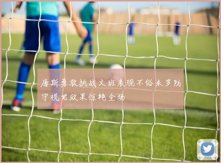 唐斯勇敢挑战文班表现不俗米罗防守视觉效果惊艳全场