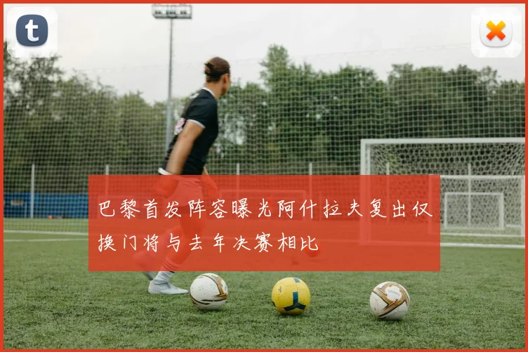 巴黎首发阵容曝光阿什拉夫复出仅换门将与去年决赛相比