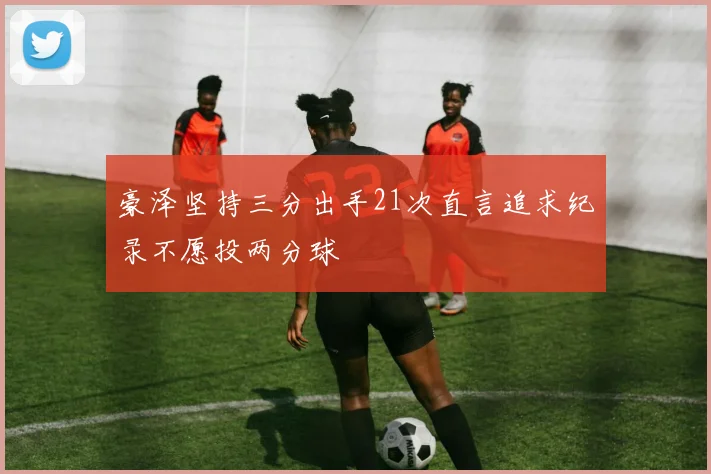 豪泽坚持三分出手21次直言追求纪录不愿投两分球