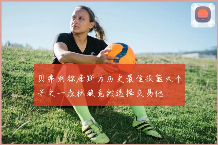 贝弗利称唐斯为历史最佳投篮大个子之一森林狼竟然选择交易他