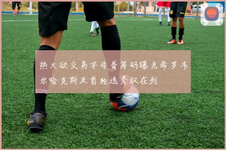 热火欲交易字母哥筹码曝光希罗韦尔哈克斯及首轮选秀权在列