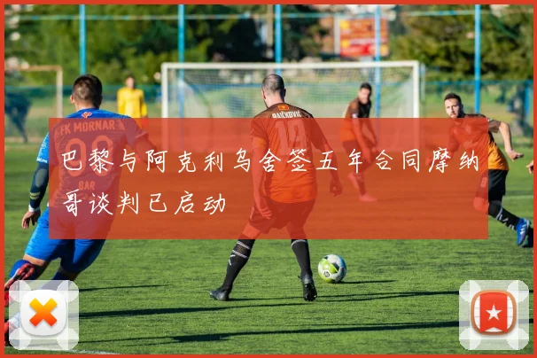 巴黎与阿克利乌舍签五年合同摩纳哥谈判已启动