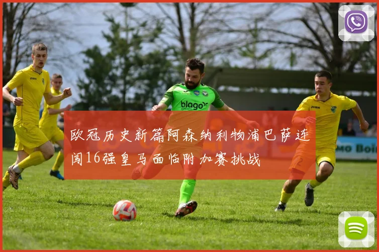 欧冠历史新篇阿森纳利物浦巴萨连闯16强皇马面临附加赛挑战