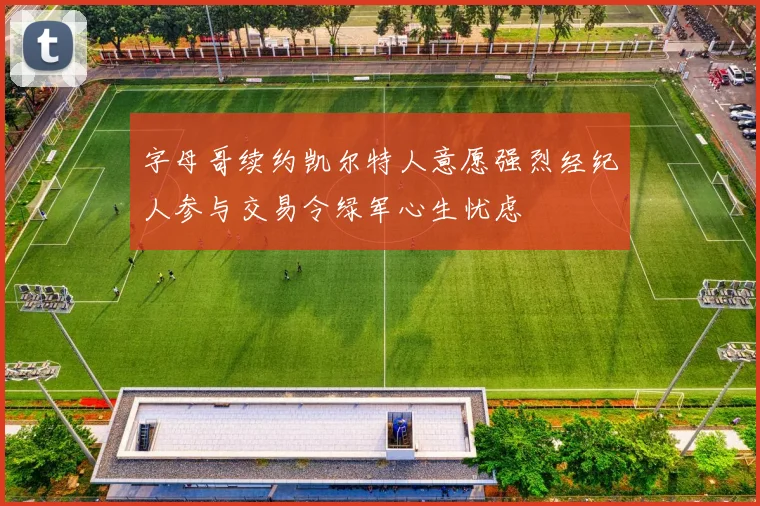 字母哥续约凯尔特人意愿强烈经纪人参与交易令绿军心生忧虑