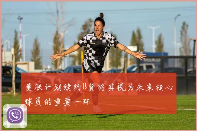 曼联计划续约B费将其视为未来核心球员的重要一环