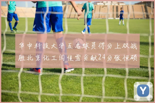 华中科技大学五名球员得分上双战胜北京化工闫佳雪贡献24分张恒硕斩获25分8篮板8助攻
