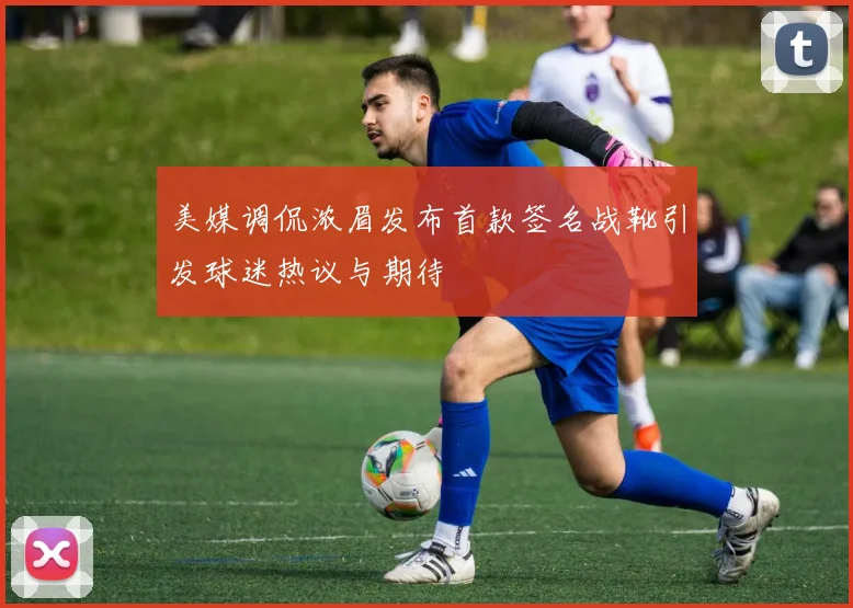 美媒调侃浓眉发布首款签名战靴引发球迷热议与期待