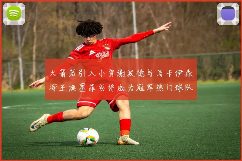 火箭若引入小贾谢泼德与马卡伊森海王换墨菲或将成为冠军热门球队