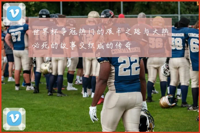 世界杯争冠热门的艰辛之路与大热必死的故事交织成的传奇